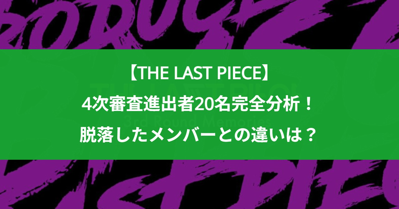 【THE LAST PIECE】4次審査進出者20名完全分析！脱落したメンバーとの違いは？