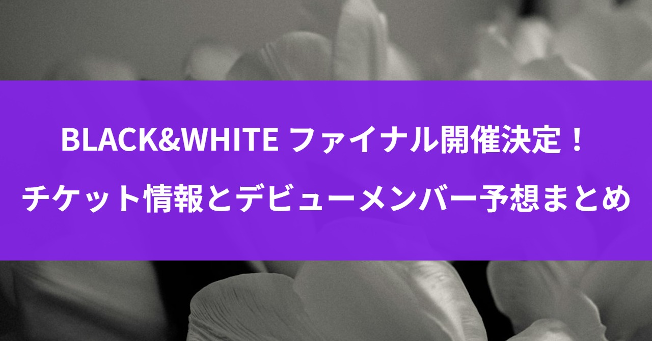 BLACK&WHITE ファイナル開催決定！チケット情報とデビューメンバー予想まとめ