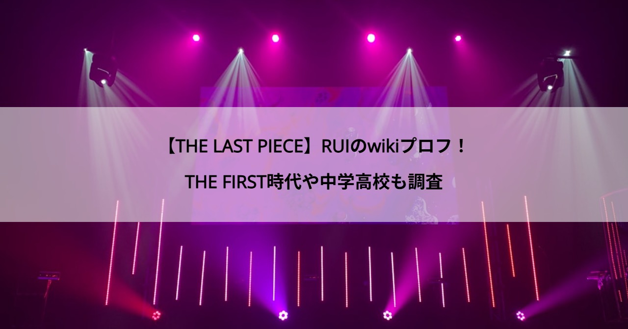 【THE LAST PIECE】RUIのwikiプロフ！THE FIRST時代や中学高校も調査