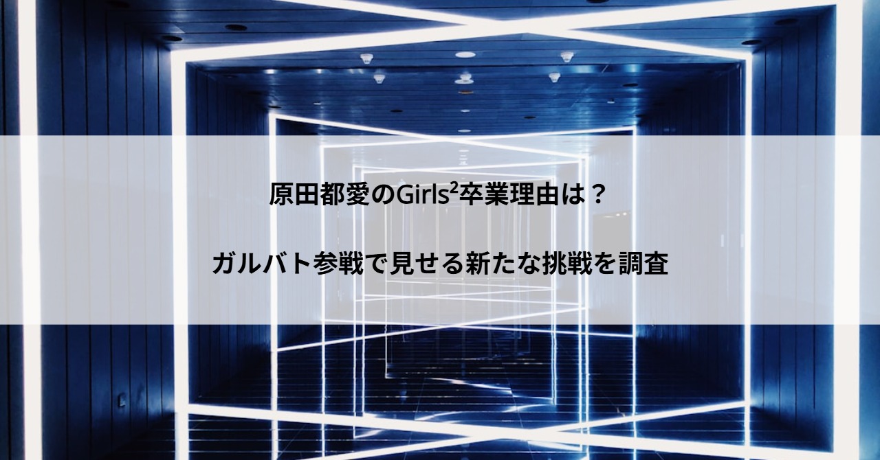 原田都愛のGirls²卒業理由は？ガルバト参戦で見せる新たな挑戦を調査