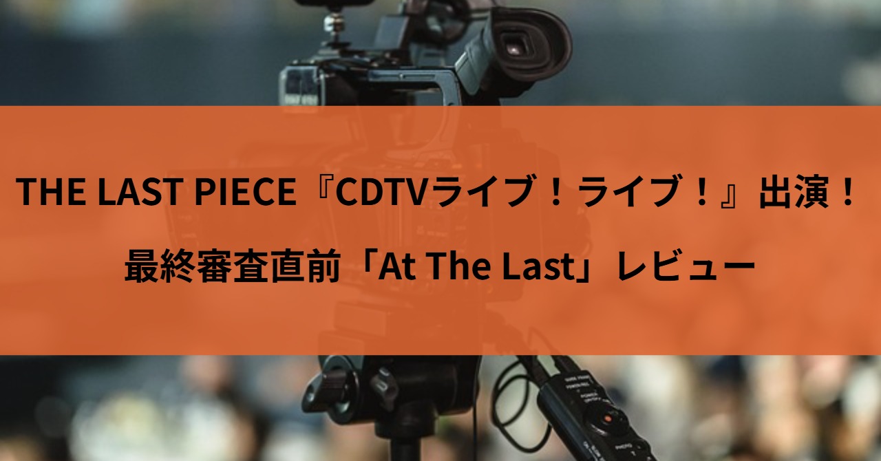 THE LAST PIECE『CDTVライブ！ライブ！』出演の衝撃！最終審査直前「At The Last」レビュー