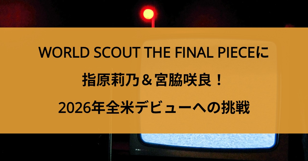 【豪華キャスト】WORLD SCOUT THE FINAL PIECEに指原莉乃＆宮脇咲良！2026年全米デビューへの挑戦