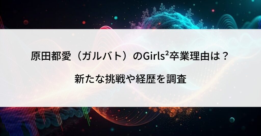 原田都愛（ガルバト）のGirls²卒業理由は？新たな挑戦や経歴を調査