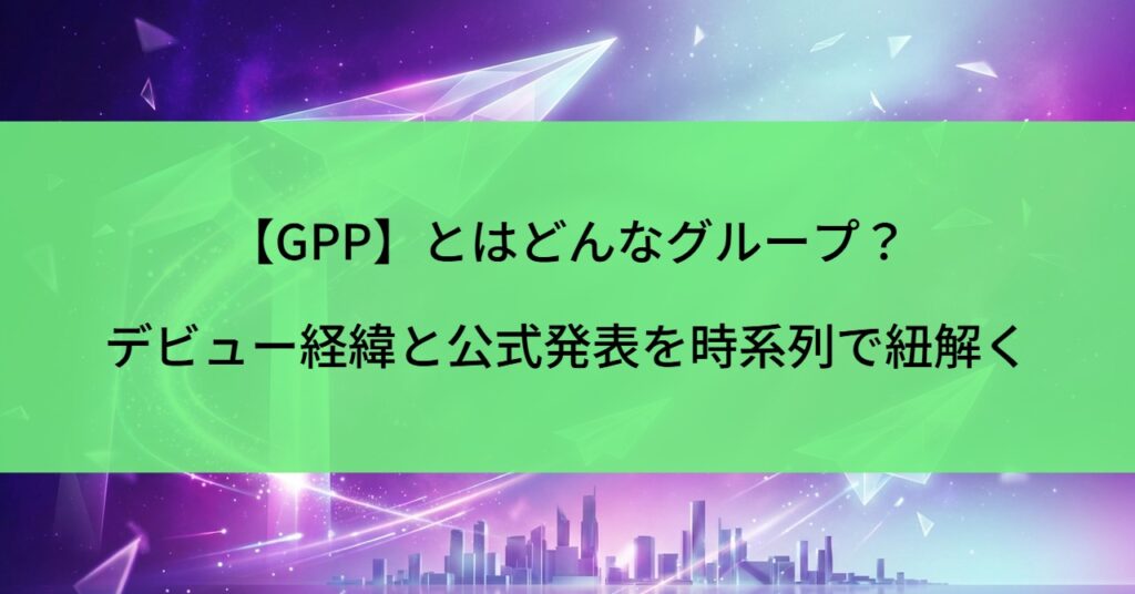 【GPP】とはどんなグループ？デビュー経緯と公式発表を時系列で紐解く