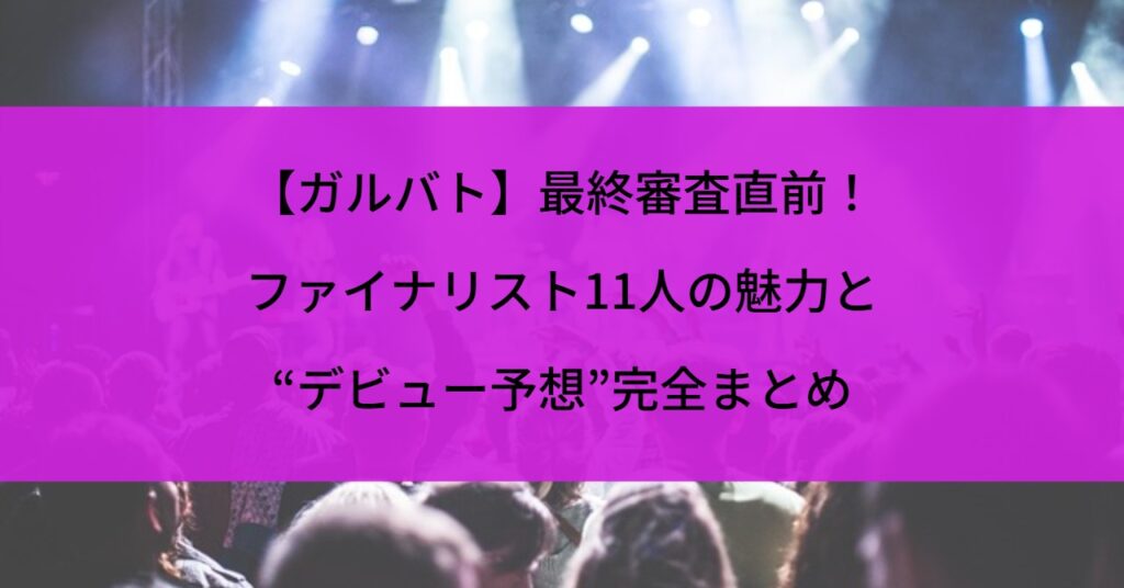 【ガルバト】最終審査直前！ファイナリスト11人の魅力と“デビュー予想”完全まとめ