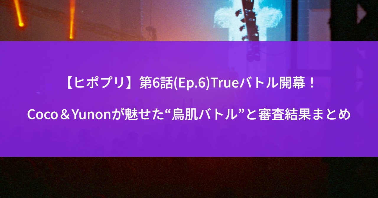 【ヒポプリ】第6話(Ep.6)Trueバトル開幕！Coco＆Yunonが魅せた“鳥肌バトル”と審査結果まとめ