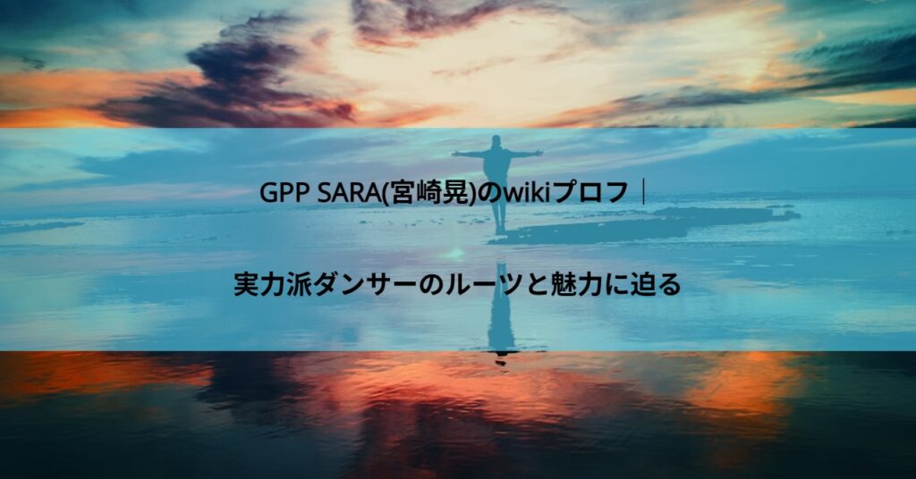 GPP SARA(宮崎晃)のwikiプロフ｜実力派ダンサーのルーツと魅力に迫る