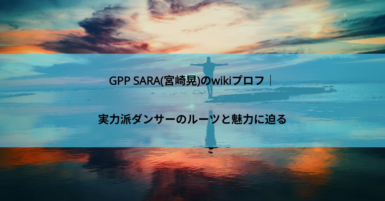 GPP SARA(宮崎晃)のwikiプロフ｜実力派ダンサーのルーツと魅力に迫る