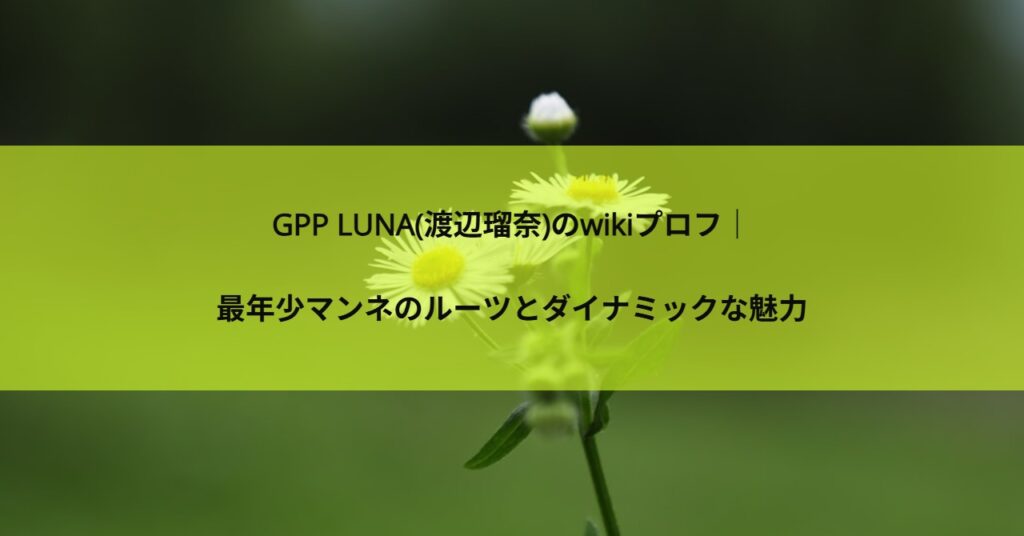 GPP LUNA(渡辺瑠奈)のwikiプロフ｜最年少マンネのルーツとダイナミックな魅力