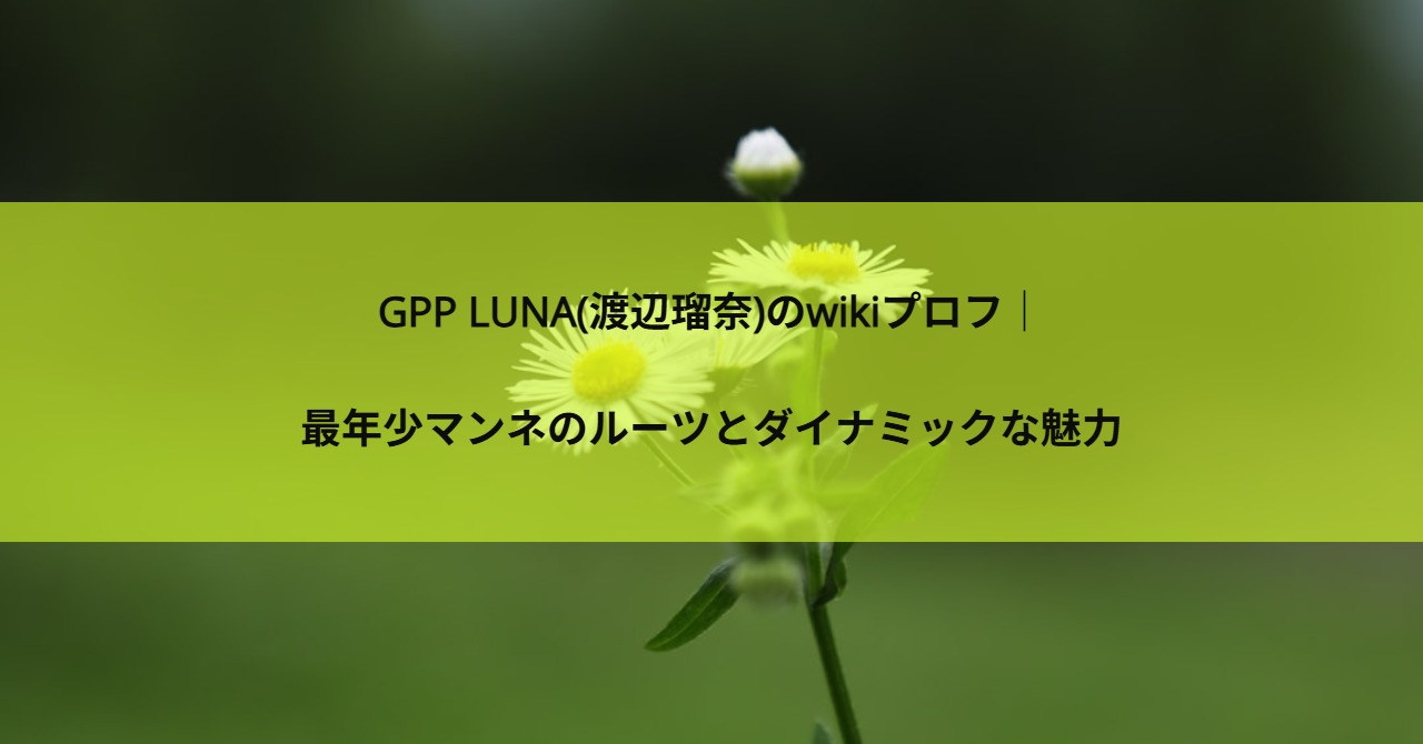 GPP LUNA(渡辺瑠奈)のwikiプロフ｜最年少マンネのルーツとダイナミックな魅力