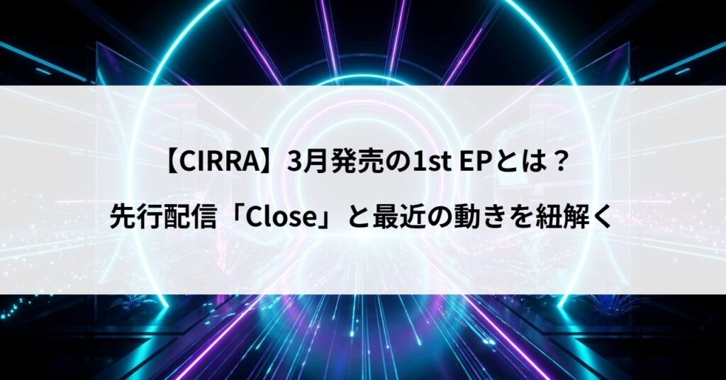 【CIRRA】3月発売の1st EPとは？先行配信「Close」と最近の動きを紐解く