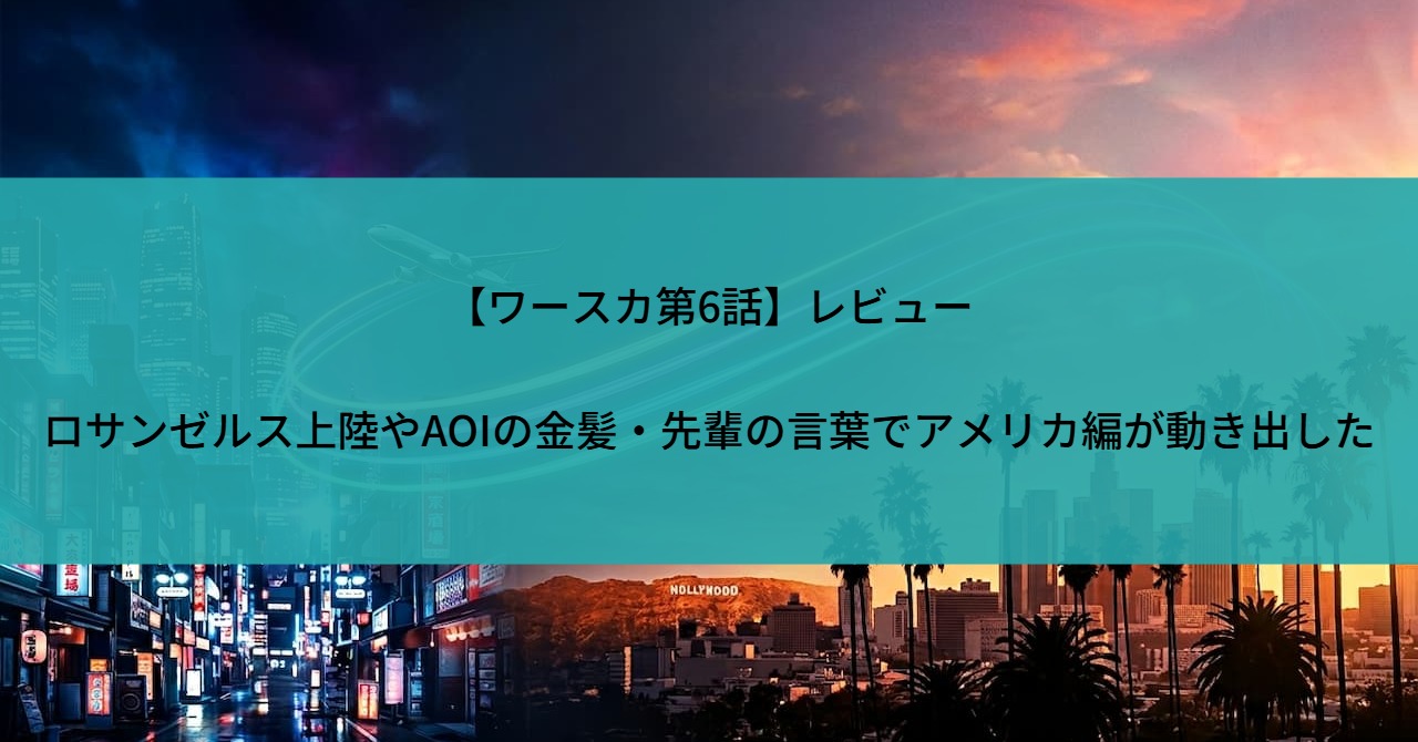 【ワースカ第6話】レビュー|ロサンゼルス上陸やAOIの金髪・先輩の言葉でアメリカ編が動き出した
