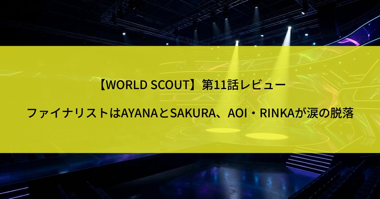 【WORLD SCOUT】第11話レビュー|ファイナリストはAYANAとSAKURA、AOI・RINKAが涙の脱落