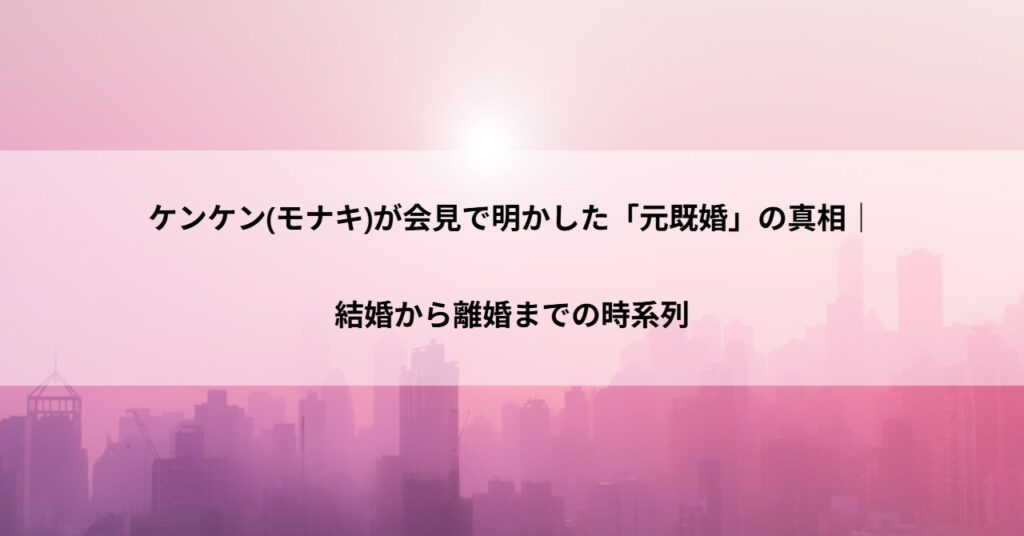 ケンケン(モナキ)が会見で明かした「元既婚」の真相｜結婚から離婚までの時系列