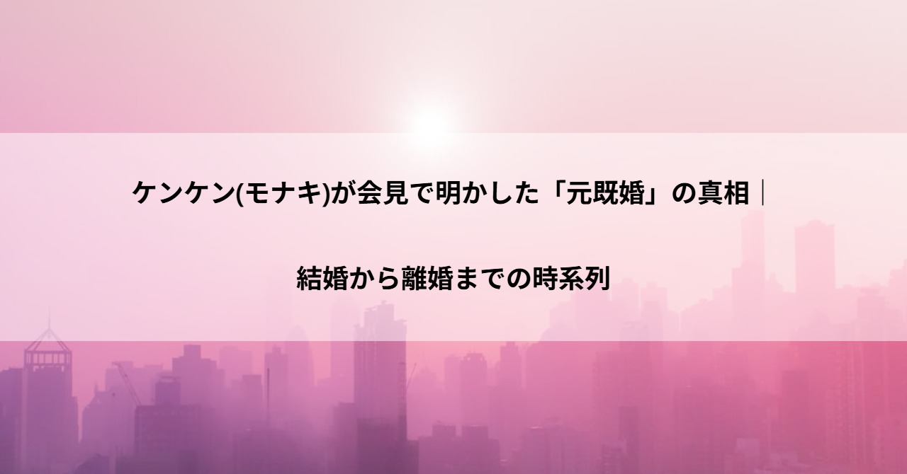 ケンケン(モナキ)が会見で明かした「元既婚」の真相｜結婚から離婚までの時系列