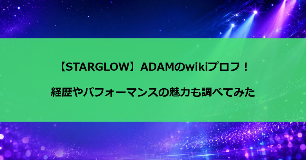 【STARGLOW】ADAMのwikiプロフ！経歴やパフォーマンスの魅力も調べてみた