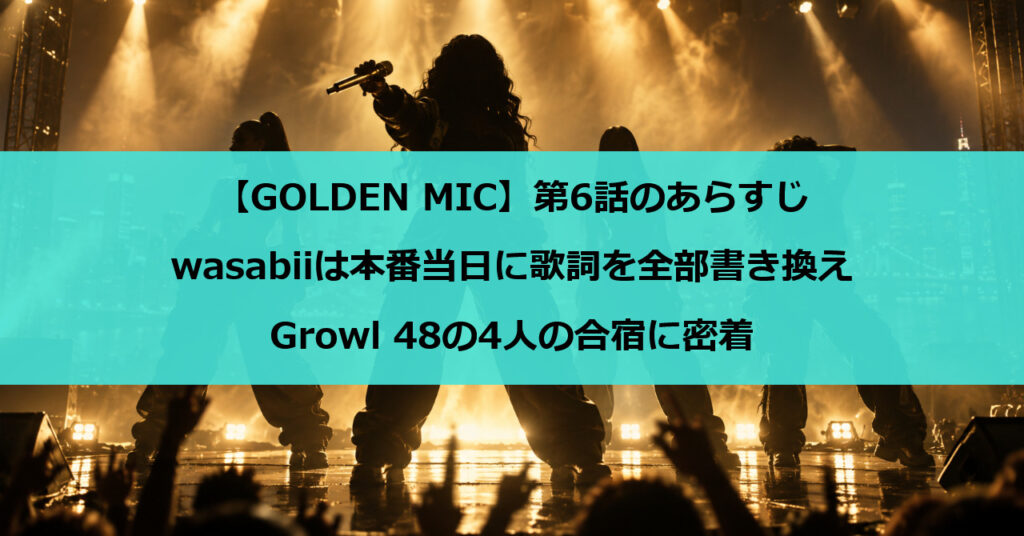 【GOLDEN MIC】第6話のあらすじ｜wasabiiは本番当日に歌詞を全部書き換え、Growl 48の4人の合宿に密着